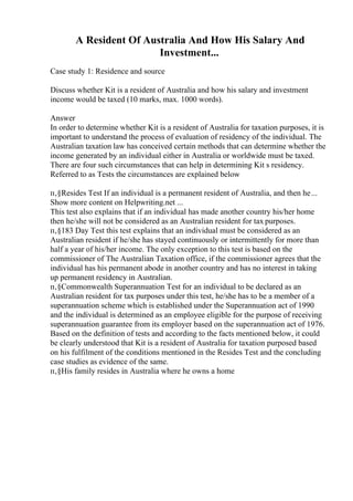 A Resident Of Australia And How His Salary And
Investment...
Case study 1: Residence and source
Discuss whether Kit is a resident of Australia and how his salary and investment
income would be taxed (10 marks, max. 1000 words).
Answer
In order to determine whether Kit is a resident of Australia for taxation purposes, it is
important to understand the process of evaluation of residency of the individual. The
Australian taxation law has conceived certain methods that can determine whether the
income generated by an individual either in Australia or worldwide must be taxed.
There are four such circumstances that can help in determining Kit s residency.
Referred to as Tests the circumstances are explained below
п‚§Resides Test If an individual is a permanent resident of Australia, and then he...
Show more content on Helpwriting.net ...
This test also explains that if an individual has made another country his/her home
then he/she will not be considered as an Australian resident for tax purposes.
п‚§183 Day Test this test explains that an individual must be considered as an
Australian resident if he/she has stayed continuously or intermittently for more than
half a year of his/her income. The only exception to this test is based on the
commissioner of The Australian Taxation office, if the commissioner agrees that the
individual has his permanent abode in another country and has no interest in taking
up permanent residency in Australian.
п‚§Commonwealth Superannuation Test for an individual to be declared as an
Australian resident for tax purposes under this test, he/she has to be a member of a
superannuation scheme which is established under the Superannuation act of 1990
and the individual is determined as an employee eligible for the purpose of receiving
superannuation guarantee from its employer based on the superannuation act of 1976.
Based on the definition of tests and according to the facts mentioned below, it could
be clearly understood that Kit is a resident of Australia for taxation purposed based
on his fulfilment of the conditions mentioned in the Resides Test and the concluding
case studies as evidence of the same.
п‚§His family resides in Australia where he owns a home
 