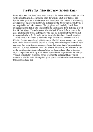 The Fire Next Time By James Baldwin Essay
In the book, The Fire Next Time James Baldwin the author and narrator of the book
writes about his childhood growing up in Harlem and what he witnessed and
learned as he grew up. When Baldwin was fourteen he saw Harlem in a completely
different way. He saw that the terrible influence of the streets were slowly trying to
creep up to him and take him over. The people around him helped with these
influences like his father who told him that he was heading down that road as well
just like his friends. The only people who blocked off these influences were the
good church going people and the girls who saw the influence of the streets and
they wanted to be god s decoy by saving the souls of the boys through marriage.
The influence of the streets is one of the ways it could have shaped Baldwin s
identity. It could have shaped it for the worst if he had been completely succumb
to it. James Baldwin wants to find out is shaping and defending our identities more
real to us than achieving our humanity. James Baldwin s idea of humanity is that
was need to accept others and truly love them as individuals. Our identities is one
of the most important things a human being can have and can relate to in some
aspects. It gives us a footing in the world we live in and help us in our social lives.
You can immediately relate to a person who has the same identity as you for
example if he s the same raceas you it gives you a certain sense of understanding of
the person and you can
 