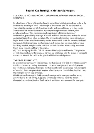 Speech On Surrogate Mother Surrogacy
SURROGATE MOTHERHOOD CHANGING PARADIGM IN INDIAN SOCIAL
SCENARIO
In all cultures of the world, motherhood is something which is considered to lie at the
heart of the meaning of love. The concept of a woman s love for her children is
viewed as the most powerful, ferocious, tender and unconditional love that exists.
Motherhood for Indian women is a psychospiritual phenomena and not just a
psychosexual one. This psychospiritual meaning of all the institutions of
socialization, particularly marriage of which a child is the outcome, makes the Indian
context different from other societies. The preparation for mother baby interactions
begin much before a woman actually attains motherhood. Now the term motherhood
is expanded to the surrogate motherhood, which means that a women helps women
i.e. if any women, couple cannot conceive on their own and want a baby, they now ...
Show more content on Helpwriting.net ...
(ii) Total Surrogacy: In this, IVF (In vitro fertilization) method is used. The gametes
of both (husband and wife) intended parents are implanted into the uterus of surrogate
mother; as a result the child is the genetic child of intended parents.
TYPES OF SURROGACY
(i) Commercial surrogacy: The surrogate mother is paid over and above the necessary
medical expenses according to a contract between surrogate and intended parents.
(ii) Traditional surrogacy: Surrogate mother is artificially inseminated with the sperm
of intended father as sperm from a donor when the sperm count is low, in either case
the surrogate s own eggs are used.
(iii) Gestational surrogacy: In Gestational surrogacy the surrogate mother has no
genetic ties to the off spring. Eggs and sperms are extracted from the donors
(intended parents) and in vitro fertilized and implanted into uterus of the surrogate
 