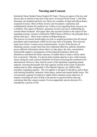 Nursing and Consent
Institution Name Student Name Student ID Topic: Choose an aspect of the law and
discuss this in relation to the role of the nurse. (Consent) Word Count: 1,146 (One
thousand, one hundred and forty six) There are a number of legal and ethical duties
expected of nurses. Most of these involve care for patient s autonomy and
confidentiality despite the medical care. Failure to act regarding these can give rise
to liability. One aspect of Patient s autonomy involves giving or withholding his
consent about treatment. This paper takes into account consent as the aspect of law
regarding nursing. Consent is defined by NHS Choices (2010) as: the principle that a
person must give... Show more content on Helpwriting.net ...
The process of consent should apply not only to surgical procedures but all clinical
procedures and examinations which involve any form of touching. This must not
mean more forms: it means more communication. As part of the process of
obtaining consent, except when they have indicated otherwise, patients should be
given sufficient information about what is to take place, the risks, uncertainties,
and possible negative consequences of the proposed treatment, about any
alternatives and about the likely outcome, to enable them to make a choice about
how to proceed. 5 Besides, if a person lacks mental capacity to give valid consent,
nurses caring for such a person should be involved in assessing the treatment to be
administered. However, they must be aware of the legislation regarding mental
capacity, ensuring that people who lack capacity remain at the centre of decision
making and are fully safeguarded. 6 The Mental Capacity Act (2005) offers
assistance regarding capacity . The Act applies to all aged 16 and above and to those
with learning disability, dementia, brain injury, autism and mental health issues. The
Act presumes capacity in relation to adults unless situation exists otherwise. It
requires extending all sorts of help to the person in question before drawing
conclusion that they cannot consent. Even an apparently unwise decision if is
extended by a person of full
 