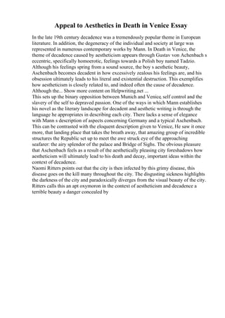 Appeal to Aesthetics in Death in Venice Essay
In the late 19th century decadence was a tremendously popular theme in European
literature. In addition, the degeneracy of the individual and society at large was
represented in numerous contemporary works by Mann. In Death in Venice, the
theme of decadence caused by aestheticism appears through Gustav von Achenbach s
eccentric, specifically homoerotic, feelings towards a Polish boy named Tadzio.
Although his feelings spring from a sound source, the boy s aesthetic beauty,
Aschenbach becomes decadent in how excessively zealous his feelings are, and his
obsession ultimately leads to his literal and existential destruction. This exemplifies
how aestheticism is closely related to, and indeed often the cause of decadence.
Although the... Show more content on Helpwriting.net ...
This sets up the binary opposition between Munich and Venice, self control and the
slavery of the self to depraved passion. One of the ways in which Mann establishes
his novel as the literary landscape for decadent and aesthetic writing is through the
language he appropriates in describing each city. There lacks a sense of elegance
with Mann s description of aspects concerning Germany and a typical Aschenbach.
This can be contrasted with the eloquent description given to Venice, He saw it once
more, that landing place that takes the breath away, that amazing group of incredible
structures the Republic set up to meet the awe struck eye of the approaching
seafarer: the airy splendor of the palace and Bridge of Sighs. The obvious pleasure
that Aschenbach feels as a result of the aesthetically pleasing city foreshadows how
aestheticism will ultimately lead to his death and decay, important ideas within the
context of decadence.
Naomi Ritters points out that the city is then infected by this grimy disease, this
disease goes on the kill many throughout the city. The disgusting sickness highlights
the darkness of the city and paradoxically diverges from the visual beauty of the city.
Ritters calls this an apt oxymoron in the context of aestheticism and decadence a
terrible beauty a danger concealed by
 