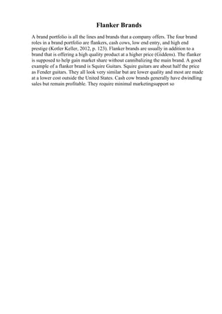 Flanker Brands
A brand portfolio is all the lines and brands that a company offers. The four brand
roles in a brand portfolio are flankers, cash cows, low end entry, and high end
prestige (Kotler Keller, 2012, p. 123). Flanker brands are usually in addition to a
brand that is offering a high quality product at a higher price (Giddens). The flanker
is supposed to help gain market share without cannibalizing the main brand. A good
example of a flanker brand is Squire Guitars. Squire guitars are about half the price
as Fender guitars. They all look very similar but are lower quality and most are made
at a lower cost outside the United States. Cash cow brands generally have dwindling
sales but remain profitable. They require minimal marketingsupport so
 