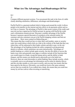 What Are The Advantages And Disadvantages Of Net
Banking
D.2
A:
Compare different payment systems. You can present this task in the form of a table
clearly detailing similarities, differences, advantages and disadvantages:
PayPal PayPal is a payment method which is being used around the world, it allows
people to do transfers on the internet and also allows to do payments online such as
on E bay or Amazon. The advantage of PayPal is that secure system of the credit card
once do you have signed up for PayPal account, by paying with PayPal the credit
card s information remains private. Discount is another advantage of the PayPal,
because it sponsors special discounts of a products at the selected retailer for
customer and also customers can go to the PayPal shopping website and find out
more about ... Show more content on Helpwriting.net ...
This means that they would not have to enter their card number, name or security
code, but would choose which click on a link to the website of the bank that they use,
where they will be redirected to their banks website and able to pay via the site.
The advantages of net banking include the safety compared to giving personal
details to websites, which sometimes can seem untrustworthy. Advantages of
mobile banking as a whole include again security, but also the ability to access the
bank at any time and generally most apps or websites include all the functions that
you would expect in a bank, except the human advice and the ability to bank
cheques, and this means you should need to physically go to the bank less.
However, there are some downsides to online banking, these include security, which
is normally seen as an advantage but information can be stolen be identity thieves
and this can take months or even years to rectify, and you may lose money that has
been spent by the thieves. Obviously, you would not receive the same customer
service that you would do if you walked into a bank, this means that you could lose
money by not have advice when investing or transferring
 