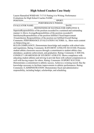 High School Coaches Case Study
Lauren Hannaford WSSD 601 7/17/15 Putting it in Writing: Performance
Evaluations for High School Coaches NAME: ____________________________
POSITION:______________________________ SPORT:
_______________________ PERFORMANCE PERIOD: ____________________
EVALUATOR NAME: _____________________________ DATE:
___________________ DEFINITIONS OF RATINGS FOR EMPLOYEE X
SuperiorResponsibilities of the position exceeded In a sustained and outstanding
manner A Above AverageResponsibilities of the position exceeded S
SatisfactoryResponsibilities of the position fulfilled I Need Improvement
/Unsatisfactory Responsibilities of the position not fulfilled Overall Rating:
Comments: PERFORMANCE EVALUATION FACTORS: A.
... Show more content
on Helpwriting.net ...
RULES COMPLIANCE: Demonstrates knowledge and complies with school rules
and regulations. Rating: Comments: B.STUDENT ATHLETE SUCCESS: Promotes
student athlete classroom success through a commitment to student athlete class
attendance, academic achievement, and graduation. Rating: Comments: C.SOCIAL
CONDUCT AWARENESS OF STUDENT ATHLETE: Shows compliance with
educating student athletes and striving to provide them with cultural competencies as
well with having respect for others. Rating: Comments: D.SPORT SUCCESS:
Demonstrates a commitment to athletic success. Achieves a winning record. Has the
knowledge necessary to facilitate improvements in athletic performances. Rating:
Comments: E.ADMINISTRATION: Demonstrates fiscal and administrative
responsibility, including budget, scholarships, and scheduling.
 