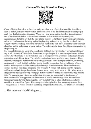 Cause of Eating Disorders Essays
Cause of Eating Disorders In America, today we often hear of people who suffer from illness
such as cancer, aids etc. what we often don t hear about is the illness that effects a lot of people
each year that being eating disorders. Whenever I hear about eating disorders it remains me of
one of my cousin who had suffered from anorexia. It all started when her family and
acquaintances started to say that she was fat and chubby. In her family everyone is very slim and
tall so her brothers started teasing and calling her fatty and used to say that she need to loose
weight otherwise nobody will marry her or even wants to be with her. She used to worry so much
about her weight and wanted to loose weight. The only way she found for... Show more content on
Helpwriting.net ...
For example they might loose fifty pounds and still think they are too fat. They eat very little, if
any at all, but most of them claim that they do not get hungry. It is a very dangerous and serious
disease. Sports are one of the factors that lead to eating disorders. Gymnasts and dancers have to
maintain a small skinny frame. They tried to maintain or loose weight to a stay in shape. There
are many other sports were athletes have eating disorders. Some examples are track, swimming,
cross country, youth football and other sports. In order to maintain their weight most of them
eat less and they over exercise to keep them in shape. Another cause of this sometimes fatal
disease has to do with body image and peer pressure. A person with eating disorder typically
suffers from a body image disturbance that can impact many areas his or her life. Most women
are given the message at a very young age that in order to be happy and successful, they must be
thin. For example, every time you walk into a store you are surrounded by the images of
emaciated models that appear on the front cover of all the fashion magazines. Thousands of
teenage girls are starving themselves this very minute trying to attain what fashion industry
considers to be the ideal figure. The average model weights less than an average woman does.
Teenagers need to realize society s ideal body image is not achievable. The photos we see in the
... Get more on HelpWriting.net ...
 