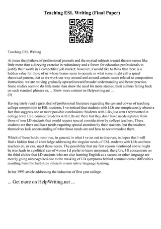 Teaching ESL Writing (Final Paper)
Teaching ESL Writing
At times the plethora of professional journals and the myriad subjects treated therein seems like
little more than a dizzying exercise in redundancy and a forum for education professionals to
justify their worth in a competitive job market; however, I would like to think that there is a
hidden value for those of us whose brains seem to operate in what some might call a spiral
rhetorical pattern, that as we work our way around and around certain issues related to composition
instruction, we are moving gradually upward toward broader understanding and better practice.
Some studies seem to do little more than show the need for more studies, their authors falling back
on such standard phrases as, ... Show more content on Helpwriting.net ...
(3)
Having lately read a great deal of professional literature regarding the ups and downs of teaching
college composition to ESL students, I ve noticed that students with LDs are conspicuously absent a
fact that suggests one or more possible conclusions: Students with LDs just aren t represented in
college level ESL courses; Students with LDs are there but they don t have needs separate from
those of non LD students that would require special consideration by college teachers; These
students are there and have needs requiring special attention by their teachers, but the teachers
themselves lack understanding of what those needs are and how to accommodate them.
Which of these holds most true, in general, is what I ve set out to discover, in hopes that I will
find a hidden font of knowledge addressing the singular needs of ESL students with LDs and how
teachers do, or can, meet those needs. The possibility that my first reason mentioned above might
be true leads to a political can of worms I d prefer to leave unopened; therefore, I ll concentrate on
the third choice that LD students who are also learning English as a second or other language are
merely going unrecognized due to the masking of LD symptoms behind communicative difficulties
resulting from the hardships inherent in non native language learning.
In her 1993 article addressing the induction of first year college
... Get more on HelpWriting.net ...
 