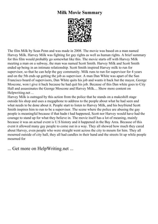 Milk Movie Summary
The film Milk by Sean Penn and was made in 2008. The movie was based on a man named
Harvey Milk. Harvey Milk was fighting for gay rights as well as human rights. A brief summary
for this film would probably go somewhat like this. The movie starts off with Harvey Milk
meeting a man on a subway, the man was named Scott Smith. Harvey Milk and Scott Smith
ended up being in an intimate relationship. Scott Smith inspired Harvey milk to run for
supervisor, so that he can help the gay community. Milk runs to run for supervisor for 4 years
and on the 5th ends up getting the job as supervisor. A man Dan White was apart of the San
Francisco board of supervisors, Dan White quits his job and wants it back but the mayor, George
Moscone, won t give it back because he had quit his job. Because of this Dan white goes to City
Hall and assassinates the George Moscone and Harvey Milk.... Show more content on
Helpwriting.net ...
Harvey Milk is outraged by this action from the police that he stands on a makeshift stage
outside his shop and uses a megaphone to address to the people about what he had seen and
what needs to be done about it. People start to listen to Harvey Milk, and his boyfriend Scott
Smith inspires him to run to be a supervisor. The scene where the police are abusing the gay
people is meaningful because if that hadn t had happened, Scott nor Harvey would have had the
courage to stand up for what they believe in. The movie itself has a lot of meaning, mainly
because it was an actual event is U.S history and it happened in the Bay Area. Because of this
event it allowed many gay people to come out in a way. They all showed how much they cared
about Harvey, even people who were straight went across the city to mourn for him. They all
mourned outside of city hall, they all had candles in their hand and the streets lit up while people
mourned for
... Get more on HelpWriting.net ...
 