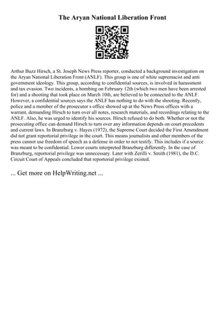 The Aryan National Liberation Front
Arthur Buzz Hirsch, a St. Joseph News Press reporter, conducted a background investigation on
the Aryan National Liberation Front (ANLF). This group is one of white supremacist and anti
government ideology. This group, according to confidential sources, is involved in harassment
and tax evasion. Two incidents, a bombing on February 12th (which two men have been arrested
for) and a shooting that took place on March 10th, are believed to be connected to the ANLF.
However, a confidential sources says the ANLF has nothing to do with the shooting. Recently,
police and a member of the prosecutor s office showed up at the News Press offices with a
warrant, demanding Hirsch to turn over all notes, research materials, and recordings relating to the
ANLF. Also, he was urged to identify his sources. Hirsch refused to do both. Whether or not the
prosecuting office can demand Hirsch to turn over any information depends on court precedents
and current laws. In Branzburg v. Hayes (1972), the Supreme Court decided the First Amendment
did not grant reportorial privilege in the court. This means journalists and other members of the
press cannot use freedom of speech as a defense in order to not testify. This includes if a source
was meant to be confidential. Lower courts interpreted Branzburg differently. In the case of
Branzburg, reportorial privilege was unnecessary. Later with Zerilli v. Smith (1981), the D.C.
Circuit Court of Appeals concluded that reportorial privilege existed.
... Get more on HelpWriting.net ...
 
