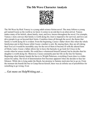 The 5th Wave Character Analysis
The 5th Wave by Rick Yancey is a young adult science fiction novel. The story follows a young
girl named Cassie as the world as we know it comes to an end due to an alien arrival. Yancey
makes many of his beliefs, about family, trust, and love, known throughout the novel. For example,
Yancey s story conveys that family is worth dying for, trust is imperative for survival, and love can
drive people to go on beyond their limits. Countless times all through the novel, the theme that
family is worth dying for is evident. From the beginning, Cassie s father shows this when the whole
familystays put in their house while Cassie s mother is sick. By staying there, they are all risking
their lives as it would be incredibly easy for the rest of them to become ill with the altered form
of Ebola. Later, Cassie s father allows her to leave the barracks to go look for Crisco in the
woods when he senses trouble. He could have volunteered himself instead, but he decides that his
daughter is worth dying for. Moreover, Cassie constantly puts her life on the line for Sammy.
Beginning when Sammy boards the bus to to Wright Patterson, everything Cassie does is a riskto
ensure his safety. Her level of determination first becomes apparent when she decides to face her
Silencer. While she is lying under the Buick, her promise to Sammy motivates her to go on. From
the moment she boards the bus to Camp Haven herself, there was an infinite sea of possibilities for
something to go wrong. Even
... Get more on HelpWriting.net ...
 