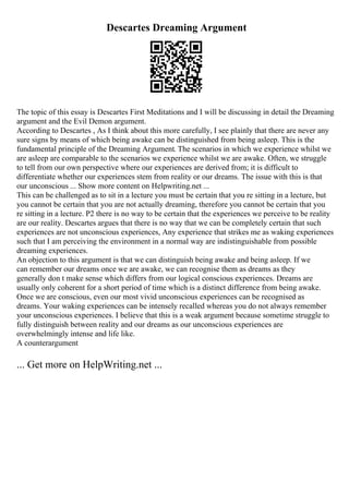 Descartes Dreaming Argument
The topic of this essay is Descartes First Meditations and I will be discussing in detail the Dreaming
argument and the Evil Demon argument.
According to Descartes , As I think about this more carefully, I see plainly that there are never any
sure signs by means of which being awake can be distinguished from being asleep. This is the
fundamental principle of the Dreaming Argument. The scenarios in which we experience whilst we
are asleep are comparable to the scenarios we experience whilst we are awake. Often, we struggle
to tell from our own perspective where our experiences are derived from; it is difficult to
differentiate whether our experiences stem from reality or our dreams. The issue with this is that
our unconscious ... Show more content on Helpwriting.net ...
This can be challenged as to sit in a lecture you must be certain that you re sitting in a lecture, but
you cannot be certain that you are not actually dreaming, therefore you cannot be certain that you
re sitting in a lecture. P2 there is no way to be certain that the experiences we perceive to be reality
are our reality. Descartes argues that there is no way that we can be completely certain that such
experiences are not unconscious experiences, Any experience that strikes me as waking experiences
such that I am perceiving the environment in a normal way are indistinguishable from possible
dreaming experiences.
An objection to this argument is that we can distinguish being awake and being asleep. If we
can remember our dreams once we are awake, we can recognise them as dreams as they
generally don t make sense which differs from our logical conscious experiences. Dreams are
usually only coherent for a short period of time which is a distinct difference from being awake.
Once we are conscious, even our most vivid unconscious experiences can be recognised as
dreams. Your waking experiences can be intensely recalled whereas you do not always remember
your unconscious experiences. I believe that this is a weak argument because sometime struggle to
fully distinguish between reality and our dreams as our unconscious experiences are
overwhelmingly intense and life like.
A counterargument
... Get more on HelpWriting.net ...
 
