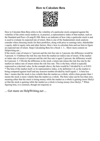 How to Calculate Beta
How to Calculate Beta Beta refers to the volatility of a particular stock compared against the
volatility of the entire stock market or, in practice, a representative index of that market, such as
the Standard and Poor s (S amp;P) 500. Beta is an indicator of how risky a particular stock is and
is used to evaluate its expected rate of return. Beta is one of the fundamentals stock analysts
consider when choosing stocks for their portfolios, along with price to earnings ratio, shareholder
s equity, debt to equity ratio and other factors. Here s how to calculate beta and use beta to figure
an expected rate of return. Steps Calculating Beta for a Stock 1. 1... Show more content on
Helpwriting.net ...
If the stock s rate of return is 7 percent and the risk free rate is 2 percent, the difference would be
5 percent. 4. 4 Subtract the risk free rate from the market (or index) rate of return. If the market
or index rate of return is 8 percent and the risk free rate is again 2 percent, the difference would
be 6 percent. 5. 5 Divide the difference in the stock s return rate minus the risk free rate by the
market (or index) rate of return minus the risk free rate. This is the beta, which is typically
expressed as a decimal value. In the example above, the beta would be 5 divided by 6, or 0.833.
* The beta of the market itself, or its representative index, is by definition 1.0, as the market is
being compared against itself and any nonzero number divided by itself equals 1. A beta less
than 1 means that the stock is less volatile than the market as a whole, while a beta greater than 1
means the stock is more volatile than the market as a whole. The beta value can be less than zero,
meaning either that the stock is losing money while the market as a whole is gaining (more likely)
or that the stock is gaining while the market as a whole is losing money (less likely). * When
figuring beta, it is common, though not required, to
... Get more on HelpWriting.net ...
 