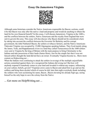 Essay On Jamestown Virginia
Although some historians consider the Native Americans responsible for Bacon s actions, could
it be that Bacon was only after the native s land and property and would do anything to obtain the
land for his own financial benefit? In this essay, I will discuss Jamestown, Virginia in the 1600 s,
and the conflicts between the settlers, Native Americans and the royalty from England that were
sent to govern this area. This essay will also discuss why Bacon should not be considered a hero
by taking into account the conflicts between the Governor Sir Berkeley and his corrupt
government, the rebel Nathaniel Bacon, the settlers or tobacco farmers, and the Native Americans
Tidewater Virginia was occupied by 15,000 Algonquian speaking Indians. They lived mainly along
the James, York, and Rappahannock rivers in a land they called Tsenacomoco.In the 1600 settlers
were sent to Virginia by the king of Britain with the main purpose to bring Christianity to the
Indians and take possession of their lands (James Horn). Just for the simple fact that it was not
fenced settlers thought the land did not have an owner. Eventually Virginia become to... Show more
content on Helpwriting.net ...
When the Indians were continuing to attack the settlers in revenge of the multiple unjustifiable
actions committed against them, let s recognized the Indians did wrong too! But how will
anybody respond if somebody comes to your land and invaded it without any respect, influencing
on your culture, beliefs, govern? Virginian crews came to Bacon and asked him to go and see the
soldiers and bring them alcohol which of course he did, later that night everybody drank including
the soldiers who were acclaiming his name, Bacon , Bacon elevating his already high ego, seeing
himself as the only hope to save the colony from the Native
... Get more on HelpWriting.net ...
 