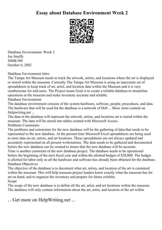 Essay about Database Environment Week 2
Database Environment: Week 2
Joe Snuffy
DMB/380
October 6, 2002
Database Environment Intro
The Tampa Art Museum needs to track the artwork, artists, and locations where the art is displayed
or stored within the museum. Currently The Tampa Art Museum is using an inaccurate set of
spreadsheets to keep track of art, artist, and location data within the Museum and it is very
cumbersome for end users. The Project teams Goal is to create a reliable database to streamline
operations at the museum and make inventory accurate and reliable.
Database Environment
The database environment consists of the system hardware, software, people, procedures, and data.
The hardware that will be used for the database is a network of Dell ... Show more content on
Helpwriting.net ...
The data in the database will represent the artwork, artists, and locations art is stored within the
museum. The data will be stored into tables created with Microsoft Access.
Problems Constraints
The problems and constraints for the new database will be the gathering of data that needs to be
represented in the new database. At the present time Microsoft Excel spreadsheets are being used
to store data on art, artists, and art locations. These spreadsheets are not always updated and
accurately represented on all present workstations. The data needs to be gathered and documented
before the new database can be created to insure that the new database will be accurate.
Time is another constraint of the new database project. The database needs to be operational
before the beginning of the next fiscal year and within the allotted budget of $20,000. The budget
is allotted for labor only as all the hardware and software has already been obtained for the database.
Database Objectives
The objective of the database is to document what art, artists, and location of the art is contained
within the museum. This will help museum project leaders know exactly what the museum has for
art on hand, and to organize the inventory and prepare for future exhibits.
Scope
The scope of the new database is to define all the art, artist, and art locations within the museum.
The database will only contain information about the art, artist, and location of the art within
... Get more on HelpWriting.net ...
 