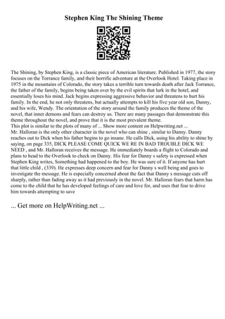 Stephen King The Shining Theme
The Shining, by Stephen King, is a classic piece of American literature. Published in 1977, the story
focuses on the Torrance family, and their horrific adventure at the Overlook Hotel. Taking place in
1975 in the mountains of Colorado, the story takes a terrible turn towards death after Jack Torrance,
the father of the family, begins being taken over by the evil spirits that lurk in the hotel, and
essentially loses his mind. Jack begins expressing aggressive behavior and threatens to hurt his
family. In the end, he not only threatens, but actually attempts to kill his five year old son, Danny,
and his wife, Wendy. The orientation of the story around the family produces the theme of the
novel, that inner demons and fears can destroy us. There are many passages that demonstrate this
theme throughout the novel, and prove that it is the most prevalent theme.
This plot is similar to the plots of many of ... Show more content on Helpwriting.net ...
Mr. Halloran is the only other character in the novel who can shine , similar to Danny. Danny
reaches out to Dick when his father begins to go insane. He calls Dick, using his ability to shine by
saying, on page 335, DICK PLEASE COME QUICK WE RE IN BAD TROUBLE DICK WE
NEED , and Mr. Halloran receives the message. He immediately boards a flight to Colorado and
plans to head to the Overlook to check on Danny. His fear for Danny s safety is expressed when
Stephen King writes, Something had happened to the boy. He was sure of it. If anyone has hurt
that little child , (339). He expresses deep concern and fear for Danny s well being and goes to
investigate the message. He is especially concerned about the fact that Danny s message cuts off
sharply, rather than fading away as it had previously in the novel. Mr. Halloran fears that harm has
come to the child that he has developed feelings of care and love for, and uses that fear to drive
him towards attempting to save
... Get more on HelpWriting.net ...
 