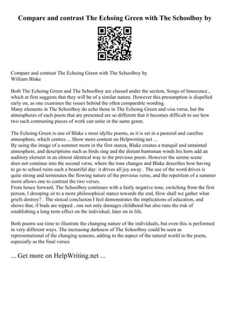 Compare and contrast The Echoing Green with The Schoolboy by
Compare and contrast The Echoing Green with The Schoolboy by
William Blake
Both The Echoing Green and The Schoolboy are classed under the section, Songs of Innocence ,
which at first suggests that they will be of a similar nature. However this presumption is dispelled
early on, as one examines the issues behind the often comparable wording.
Many elements in The Schoolboy do echo those in The Echoing Green and visa versa, but the
atmospheres of each poem that are presented are so different that it becomes difficult to see how
two such contrasting pieces of work can unite in the same genre.
The Echoing Green is one of Blake s most idyllic poems, as it is set in a pastoral and carefree
atmosphere, which centres ... Show more content on Helpwriting.net ...
By using the image of a summer morn in the first stanza, Blake creates a tranquil and untainted
atmosphere, and descriptions such as birds sing and the distant huntsman winds his horn add an
auditory element in an almost identical way to the previous poem. However the serene scene
does not continue into the second verse, where the tone changes and Blake describes how having
to go to school ruins such a beautiful day: it drives all joy away . The use of the word drives is
quite strong and terminates the flowing nature of the previous verse, and the repetition of a summer
morn allows one to contrast the two verses.
From hence forward, The Schoolboy continues with a fairly negative tone, switching from the first
person, I drooping sit to a more philosophical stance towards the end, How shall we gather what
griefs destroy? . The stoical conclusion I feel demonstrates the implications of education, and
shows that, if buds are nipped , one not only damages childhood but also runs the risk of
establishing a long term effect on the individual, later on in life.
Both poems use time to illustrate the changing nature of the individuals, but even this is performed
in very different ways. The increasing darkness of The Schoolboy could be seen as
representational of the changing seasons, adding to the aspect of the natural world in the poem,
especially as the final verses
... Get more on HelpWriting.net ...
 