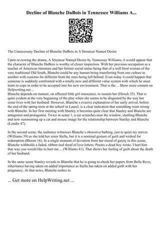 Decline of Blanche DuBois in Tennessee Williams A...
The Unnecessary Decline of Blanche DuBois in A Streetcar Named Desire
Upon reviewing the drama, A Streetcar Named Desire by Tennessee Williams, it would appear that
the character of Blanche DuBois is worthy of closer inspection. With her previous occupation as a
teacher of American literature and her former social status being that of a well bred woman of the
very traditional Old South, Blanche could be any human being transferring from one culture to
another with customs far different from the ones being left behind. Even today it could happen that
someone is suddenly confronted with a totally new and different value system with which he must
learn to cope in order to be accepted into his new environment. That is the ... Show more content on
Helpwriting.net ...
Blanche depends on manner, on affected little girl innocence, to sustain her (Hirsch 33). That is
quite evident at the very beginning of the play when she seems to be disgusted by the way her
sister lives with her husband. However, Blanche s evasive explanation of her early arrival, before
the end of the spring term at the school in Laurel, is a clear indication that something went wrong
with Blanche. In her first meeting with Stanley it becomes quite clear that Stanley and Blanche are
antagonist and protagonist. Twice in scene 1, a cat screeches near the window, startling Blanche
and now summoning up a cat and mouse image for the relationship between Stanley and Blanche
(Londre 47).
In the second scene, the audience witnesses Blanche s obsessive bathing, just to quiet my nerves
(Williams 39) as she told her sister Stella, but it is a nominal gesture of guilt and wished for
redemption (Bloom 16). In a single moment of deviation from her mood of gaiety in this scene,
Blanche withholds a faded, ribbon tied sheaf of love letters: Poems a dead boy wrote. I hurt him
that way you would like to hurt me ... (Williams 41). That shows her feeling of guilt about the death
of her husband.
In the same scene Stanley reveals to Blanche that he is going to check her papers from Belle Reve,
inheritance having taken on added importance as Stella has taken on added girth with her
pregnancy. At that news, Blanche rushes to
... Get more on HelpWriting.net ...
 