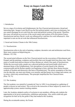 Essay on Jaques Louis David
1. Introduction
Set on a stage of revolution and Enlightenment, the Neo Classical period presents a broad and
interesting topic. Jacques Louis David was the first political painter, and a true revolutionary, but
one cannot disengage his art work from the social and political systems of the period. Therefore,
this essay will present an overview of the social context and systems of Pre Revolution France,
Neoclassicism and how David s work was influenced by it and how his work influenced it. Also
important to note are the art work that influenced Neoclassicism.
2. Social and Artistic Climate in the 18th Century
2.1. Neoclassicism
Neoclassicism refers to the style of painting, sculpture, decorative arts and architecture used from ...
Show more content on Helpwriting.net ...
(Mettais: 152 156)
The second noted influence on the New Classical period was the excavations of Herculaneum and
Pompeii and the paintings, sculptures and jewellery that were brought forth from these sites. These
mines of wealth motivated an interest in Greco Roman art, which is the mark of Neoclassicism.
Within the recovered works, people saw a physical perfection and moral health which was a
dominant theme of the Enlightenment. New perceptions of society based in the Athesian
commonwealth and the Roman republic was beginning to form, and later these themes became
symbols of freedom and democracy (the basis of Romanticism). The artistic assumption of the time
was the idea that, one must raise beauty over morality and that beauty lies in shape and contour, not
in colour, which only assisted beauty. This principle simplified the Neo Classical forms.
(Praz: 70, 71)
2.2. The Academy
The first academy was started by Leonardo da Vinci in 1498. It was designed as a gathering of
people to discuss art and science. This evolved to the instruction of these subjects by means of an
apprenticeship system; masters teaching students.
Later, the Academy adopted a policy of exclusion to non members, offering only students the
opportunities to be given commissions, exhibitions and prestige. Also, artists could only gain
recognition for their art by the guilds if they had studied at the Academy.
During the seventeenth century, the French
 