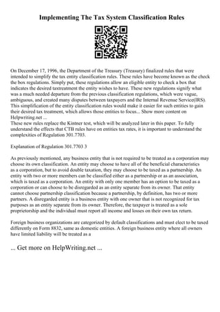 Implementing The Tax System Classification Rules
On December 17, 1996, the Department of the Treasury (Treasury) finalized rules that were
intended to simplify the tax entity classification rules. These rules have become known as the check
the box regulations. Simply put, these regulations allow an eligible entity to check a box that
indicates the desired taxtreatment the entity wishes to have. These new regulations signify what
was a much needed departure from the previous classification regulations, which were vague,
ambiguous, and created many disputes between taxpayers and the Internal Revenue Service(IRS).
This simplification of the entity classification rules would make it easier for such entities to gain
their desired tax treatment, which allows those entities to focus... Show more content on
Helpwriting.net ...
These new rules replace the Kintner test, which will be analyzed later in this paper. To fully
understand the effects that CTB rules have on entities tax rates, it is important to understand the
complexities of Regulation 301.7703.
Explanation of Regulation 301.7703 3
As previously mentioned, any business entity that is not required to be treated as a corporation may
choose its own classification. An entity may choose to have all of the beneficial characteristics
as a corporation, but to avoid double taxation, they may choose to be taxed as a partnership. An
entity with two or more members can be classified either as a partnership or as an association,
which is taxed as a corporation. An entity with only one member has an option to be taxed as a
corporation or can choose to be disregarded as an entity separate from its owner. That entity
cannot choose partnership classification because a partnership, by definition, has two or more
partners. A disregarded entity is a business entity with one owner that is not recognized for tax
purposes as an entity separate from its owner. Therefore, the taxpayer is treated as a sole
proprietorship and the individual must report all income and losses on their own tax return.
Foreign business organizations are categorized by default classifications and must elect to be taxed
differently on Form 8832, same as domestic entities. A foreign business entity where all owners
have limited liability will be treated as a
... Get more on HelpWriting.net ...
 