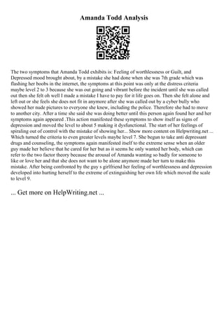 Amanda Todd Analysis
The two symptoms that Amanda Todd exhibits is: Feeling of worthlessness or Guilt, and
Depressed mood brought about, by a mistake she had done when she was 7th grade which was
flashing her boobs in the internet, the symptoms at this point was only at the distress criteria
maybe level 2 to 3 because she was out going and vibrant before the incident until she was called
out then she felt oh well I made a mistake I have to pay for it life goes on. Then she felt alone and
left out or she feels she does not fit in anymore after she was called out by a cyber bully who
showed her nude pictures to everyone she knew, including the police. Therefore she had to move
to another city. After a time she said she was doing better until this person again found her and her
symptoms again appeared .This action manifested these symptoms to show itself as signs of
depression and moved the level to about 5 making it dysfunctional. The start of her feelings of
spiraling out of control with the mistake of showing her... Show more content on Helpwriting.net ...
Which turned the criteria to even greater levels maybe level 7. She begun to take anti depressant
drugs and counseling, the symptoms again manifested itself to the extreme sense when an older
guy made her believe that he cared for her but as it seems he only wanted her body, which can
refer to the two factor theory because the arousal of Amanda wanting so badly for someone to
like or love her and that she does not want to be alone anymore made her turn to make this
mistake. After being confronted by the guy s girlfriend her feeling of worthlessness and depression
developed into hurting herself to the extreme of extinguishing her own life which moved the scale
to level 9.
... Get more on HelpWriting.net ...
 