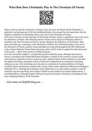 What Role Does Christianity Play In The Chronicles Of Narnia
Many would say that the chronicles of Narnia series, the Lion, the Witch and the Wardrobe in
particular were perhaps one of the best childhood books to be around, but not many know that the
religious symbolism of Christianity plays a key role in the Chronicles of Narnia.
This essay will focus on the teachings of Christianity and how it plays a significant role in the movie
the chronicles of Narnia. The following factors will be used to discuss Christianity and how it
interlinks with The Chronicles of Narnia, namely: Religion, the definition of Christianity, Who
Jesus and Judas are, a summary of the chronicles of Narnia, how Christianity plays a key role in
the chronicles of Narnia, and how Jesus and Judas are portrayed throughout the film. References
such as Roger Schmidt, Ninian Smart and many others will be made to support the ideas discussed
in this essay. ... Show more content on Helpwriting.net ...
how does one define religion? a complicated question asked by many, although often hard to
answer, according to the Oxford Dictionary Religion is a belief in the existence of god or gods
who has/have created the universe and given man a spiritual nature which continues to exist after
the death of the body a particular system of faith and worship based on such belief controlling
influence on one s life something one is devoted or committed to Another definition of religion
would be beliefs and practices related to the sacred, which unifies adherents (followers/worshippers)
(Schmidt,1931). Although there had been many definitions as to what religion could be, it had all
seemed to say the same thing, that religion is belief in and worship of an unseen higher power, a
controlling Being. Although religion itself can be quite fascinating, Christianity can perhaps be the
most intriguing religions of the thousands
... Get more on HelpWriting.net ...
 