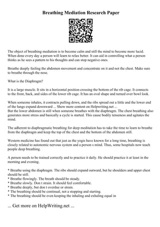 Breathing Mediation Research Paper
The object of breathing mediation is to become calm and still the mind to become more lucid.
When done every day a person will learn to relax better. It can aid in controlling what a person
thinks as he sees a pattern to his thoughts and can stop negative ones.
Breathe deeply feeling the abdomen movement and concentrate on it and not the chest. Make sure
to breathe through the nose.
What is the Diaphragm?
It is a large muscle. It sits in a horizontal position crossing the bottom of the rib cage. It connects
to the front, back, and sides of the lower rib cage. It has an oval shape and turned over bowl look.
When someone inhales, it contracts pulling down, and the ribs spread out a little and the lower end
of the lungs expand downward ... Show more content on Helpwriting.net ...
But the lower abdomen is still when someone breathes with the diaphragm. The chest breathing also
generates more stress and basically a cycle is started. This cause bodily tenseness and agitates the
mind.
The adherent to diaphragmatic breathing for deep meditation has to take the time to learn to breathe
from the diaphragm and keep the top of the chest and the bottom of the abdomen still.
Western medicine has found out that just as the yogis have known for a long time, breathing is
closely related to autonomic nervous system and a person s mind. Thus, some hospitals now teach
people deep breathing.
A person needs to be trained correctly and to practice it daily. He should practice it at least in the
morning and evening.
* Breathe using the diaphragm. The ribs should expand outward, but he shoulders and upper chest
should be still.
* Breathe flowingly. The breath should be steady.
* Breathe slowly. Don t strain. It should feel comfortable.
* Breathe deeply, but don t overdue or strain.
* The breathing should be continual, not a stopping and starting.
* The breathing should be even keeping the inhaling and exhaling equal in
... Get more on HelpWriting.net ...
 