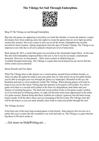 The Vikings Set Sail Through Endorphina
Blog 25 The Vikings set sail through Endorphina
Big time slot games are appearing everywhere you look this October. It seems the industry s major
developers have been enduring some late nights to create the games that are set to light up online
casinos this autumn. Not to be a name to miss out on all the action, Endorphina has recently
unveiled its latest creation. Taking inspirations from the days of Nordic Vikings, The Vikings is an
impressive new title that is all set to unleash a brand new level of innovation.
Back during Q1 2015, a small little game was unveiled at the Amsterdam Super Show. At the time
this title from Endorphina impressed those who saw it, but it was by no means a mainstream
attraction. However, as time passed ... Show more content on Helpwriting.net ...
Available through instant play, The Vikings is a game that can be played on any device that has
online casino access potential.
Bonus Rounds and Free Spins
What The Vikings does is take players on a visual journey around frozen northern Europe, so
when you play this game be ready to put your game face on. Epic prizes are up for grabs should
you be able to navigate your way through the games icy landscapes. Beautiful on the eye, the
backdrop and reels co exist seamlessly within The Vikings. When playing players will want to
keep an eye out for the classic Viking ship that operates as the games wild symbol. In a clever
game twist there is a second wild symbol in the form of a dragonhead, land either and your
chances of winning big grows. The skull and sword symbol works as the games scatter symbol,
so if you look past its terrifying nature, its sight will become much more appreciated in the midst
of a game session. Reason being that these symbols are a player s gateway into the heart racing
bonus rounds. If all the above hasn t got you chomping at the bit to play The Vikings, then this
will be the kicker, as you can stack actually stack wilds to send your profits through the roof.
The Vikings are here!
It has been one of the most long awaited games it slots history. Since players first set eyes on it
earlier this year it seems like the countdown was well and truly on. The Vikings is a game that has
big shoes to fill and it seems to
... Get more on HelpWriting.net ...
 