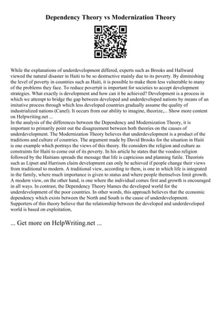 Dependency Theory vs Modernization Theory
While the explanations of underdevelopment differed, experts such as Brooks and Hallward
viewed the natural disaster in Haiti to be so destructive mainly due to its poverty. By diminishing
the level of poverty in countries such as Haiti, it is possible to make them less vulnerable to many
of the problems they face. To reduce povertyit is important for societies to accept development
strategies. What exactly is development and how can it be achieved? Development is a process in
which we attempt to bridge the gap between developed and underdeveloped nations by means of an
imitative process through which less developed countries gradually assume the quality of
industrialized nations (Canel). It occurs from our ability to imagine, theorize,... Show more content
on Helpwriting.net ...
In the analysis of the differences between the Dependency and Modernization Theory, it is
important to primarily point out the disagreement between both theories on the causes of
underdevelopment. The Modernization Theory believes that underdevelopment is a product of the
traditions and culture of countries. The argument made by David Brooks for the situation in Haiti
is one example which portrays the views of this theory. He considers the religion and culture as
constraints for Haiti to come out of its poverty. In his article he states that the voodoo religion
followed by the Haitians spreads the message that life is capricious and planning futile. Theorists
such as Lipset and Harrison claim development can only be achieved if people change their views
from traditional to modern. A traditional view, according to them, is one in which life is integrated
in the family, where much importance is given to status and where people themselves limit growth.
A modern view, on the other hand, is one where the individual comes first and growth is encouraged
in all ways. In contrast, the Dependency Theory blames the developed world for the
underdevelopment of the poor countries. In other words, this approach believes that the economic
dependency which exists between the North and South is the cause of underdevelopment.
Supporters of this theory believe that the relationship between the developed and underdeveloped
world is based on exploitation,
... Get more on HelpWriting.net ...
 