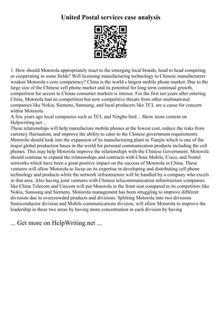 United Postal services case analysis
1. How should Motorola appropriately react to the emerging local brands, head to head competing
or cooperating in some fields? Will licensing manufacturing technology to Chinese manufacturers
weaken Motorola s core competency? China is the world s largest mobile phone market. Due to the
large size of the Chinese cell phone market and its potential for long term continual growth,
competition for access to Chinas consumer markets is intense. For the first ten years after entering
China, Motorola had no competition but now competitive threats from other multinational
companies like Nokia, Siemens, Samsung, and local producers like TCL are a cause for concern
within Motorola.
A few years ago local companies such as TCL and Ningbo bird... Show more content on
Helpwriting.net ...
These relationships will help manufacture mobile phones at the lowest cost, reduce the risks from
currency fluctuation, and improve the ability to cater to the Chinese government requirements.
Motorola should look into the expansion of its manufacturing plant in Tianjin which is one of the
major global production bases in the world for personal communication products including the cell
phones. This may help Motorola improve the relationships with the Chinese Government. Motorola
should continue to expand the relationships and contracts with China Mobile, Cisco, and Nortel
networks which have been a great positive impact on the success of Motorola in China. These
ventures will allow Motorola to focus on its expertise in developing and distributing cell phone
technology and products while the network infrastructure will be handled by a company who excels
in that area. Also having joint ventures with Chinese telecommunication infrastructure companies
like China Telecom and Unicom will put Motorola in the front seat compared to its competitors like
Nokia, Samsung and Siemens. Motorola management has been struggling to improve different
divisions due to overcrowded products and divisions. Splitting Motorola into two divisions
Semiconductor division and Mobile communications division, will allow Motorola to improve the
leadership in these two areas by having more concentration in each division by having
... Get more on HelpWriting.net ...
 