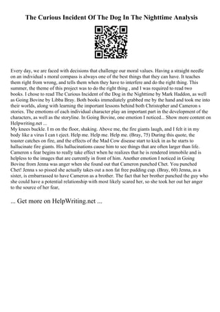 The Curious Incident Of The Dog In The Nighttime Analysis
Every day, we are faced with decisions that challenge our moral values. Having a straight needle
on an individual s moral compass is always one of the best things that they can have. It teaches
them right from wrong, and tells them when they have to interfere and do the right thing. This
summer, the theme of this project was to do the right thing , and I was required to read two
books. I chose to read The Curious Incident of the Dog in the Nighttime by Mark Haddon, as well
as Going Bovine by Libba Bray. Both books immediately grabbed me by the hand and took me into
their worlds, along with learning the important lessons behind both Christopher and Cameron s
stories. The emotions of each individual character play an important part in the development of the
characters, as well as the storyline. In Going Bovine, one emotion I noticed... Show more content on
Helpwriting.net ...
My knees buckle. I m on the floor, shaking. Above me, the fire giants laugh, and I felt it in my
body like a virus I can t eject. Help me. Help me. Help me. (Bray, 75) During this quote, the
toaster catches on fire, and the effects of the Mad Cow disease start to kick in as he starts to
hallucinate fire giants. His hallucinations cause him to see things that are often larger than life.
Cameron s fear begins to really take effect when he realizes that he is rendered immobile and is
helpless to the images that are currently in front of him. Another emotion I noticed in Going
Bovine from Jenna was anger when she found out that Cameron punched Chet. You punched
Chet! Jenna s so pissed she actually takes out a non fat free pudding cup. (Bray, 60) Jenna, as a
sister, is embarrassed to have Cameron as a brother. The fact that her brother punched the guy who
she could have a potential relationship with most likely scared her, so she took her out her anger
to the source of her fear,
... Get more on HelpWriting.net ...
 