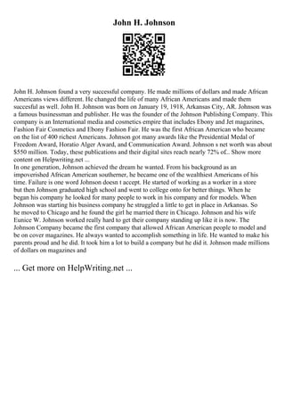 John H. Johnson
John H. Johnson found a very successful company. He made millions of dollars and made African
Americans views different. He changed the life of many African Americans and made them
succesful as well. John H. Johnson was born on January 19, 1918, Arkansas City, AR. Johnson was
a famous businessman and publisher. He was the founder of the Johnson Publishing Company. This
company is an International media and cosmetics empire that includes Ebony and Jet magazines,
Fashion Fair Cosmetics and Ebony Fashion Fair. He was the first African American who became
on the list of 400 richest Americans. Johnson got many awards like the Presidential Medal of
Freedom Award, Horatio Alger Award, and Communication Award. Johnson s net worth was about
$550 million. Today, these publications and their digital sites reach nearly 72% of... Show more
content on Helpwriting.net ...
In one generation, Johnson achieved the dream he wanted. From his background as an
impoverished African American southerner, he became one of the wealthiest Americans of his
time. Failure is one word Johnson doesn t accept. He started of working as a worker in a store
but then Johnson graduated high school and went to college onto for better things. When he
began his company he looked for many people to work in his company and for models. When
Johnson was starting his business company he struggled a little to get in place in Arkansas. So
he moved to Chicago and he found the girl he married there in Chicago. Johnson and his wife
Eunice W. Johnson worked really hard to get their company standing up like it is now. The
Johnson Company became the first company that allowed African American people to model and
be on cover magazines. He always wanted to accomplish something in life. He wanted to make his
parents proud and he did. It took him a lot to build a company but he did it. Johnson made millions
of dollars on magazines and
... Get more on HelpWriting.net ...
 