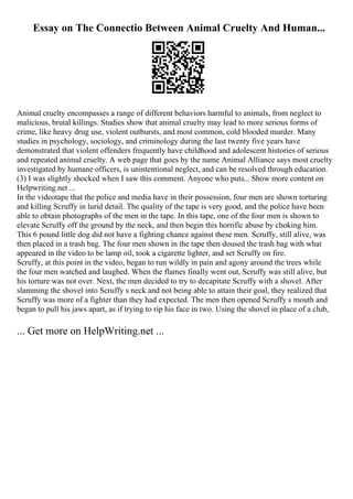 Essay on The Connectio Between Animal Cruelty And Human...
Animal cruelty encompasses a range of different behaviors harmful to animals, from neglect to
malicious, brutal killings. Studies show that animal cruelty may lead to more serious forms of
crime, like heavy drug use, violent outbursts, and most common, cold blooded murder. Many
studies in psychology, sociology, and criminology during the last twenty five years have
demonstrated that violent offenders frequently have childhood and adolescent histories of serious
and repeated animal cruelty. A web page that goes by the name Animal Alliance says most cruelty
investigated by humane officers, is unintentional neglect, and can be resolved through education.
(3) I was slightly shocked when I saw this comment. Anyone who puts... Show more content on
Helpwriting.net ...
In the videotape that the police and media have in their possession, four men are shown torturing
and killing Scruffy in lurid detail. The quality of the tape is very good, and the police have been
able to obtain photographs of the men in the tape. In this tape, one of the four men is shown to
elevate Scruffy off the ground by the neck, and then begin this horrific abuse by choking him.
This 6 pound little dog did not have a fighting chance against these men. Scruffy, still alive, was
then placed in a trash bag. The four men shown in the tape then doused the trash bag with what
appeared in the video to be lamp oil, took a cigarette lighter, and set Scruffy on fire.
Scruffy, at this point in the video, began to run wildly in pain and agony around the trees while
the four men watched and laughed. When the flames finally went out, Scruffy was still alive, but
his torture was not over. Next, the men decided to try to decapitate Scruffy with a shovel. After
slamming the shovel into Scruffy s neck and not being able to attain their goal, they realized that
Scruffy was more of a fighter than they had expected. The men then opened Scruffy s mouth and
began to pull his jaws apart, as if trying to rip his face in two. Using the shovel in place of a club,
... Get more on HelpWriting.net ...
 