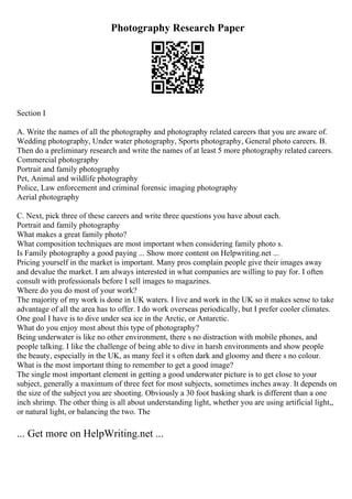 Photography Research Paper
Section I
A. Write the names of all the photography and photography related careers that you are aware of.
Wedding photography, Under water photography, Sports photography, General photo careers. B.
Then do a preliminary research and write the names of at least 5 more photography related careers.
Commercial photography
Portrait and family photography
Pet, Animal and wildlife photography
Police, Law enforcement and criminal forensic imaging photography
Aerial photography
C. Next, pick three of these careers and write three questions you have about each.
Portrait and family photography
What makes a great family photo?
What composition techniques are most important when considering family photo s.
Is Family photography a good paying ... Show more content on Helpwriting.net ...
Pricing yourself in the market is important. Many pros complain people give their images away
and devalue the market. I am always interested in what companies are willing to pay for. I often
consult with professionals before I sell images to magazines.
Where do you do most of your work?
The majority of my work is done in UK waters. I live and work in the UK so it makes sense to take
advantage of all the area has to offer. I do work overseas periodically, but I prefer cooler climates.
One goal I have is to dive under sea ice in the Arctic, or Antarctic.
What do you enjoy most about this type of photography?
Being underwater is like no other environment, there s no distraction with mobile phones, and
people talking. I like the challenge of being able to dive in harsh environments and show people
the beauty, especially in the UK, as many feel it s often dark and gloomy and there s no colour.
What is the most important thing to remember to get a good image?
The single most important element in getting a good underwater picture is to get close to your
subject, generally a maximum of three feet for most subjects, sometimes inches away. It depends on
the size of the subject you are shooting. Obviously a 30 foot basking shark is different than a one
inch shrimp. The other thing is all about understanding light, whether you are using artificial light,,
or natural light, or balancing the two. The
... Get more on HelpWriting.net ...
 