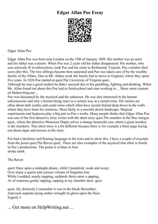 Edgar Allan Poe Essay
Edgar Allan Poe
Edgar Allan Poe was born near London on the 19th of January 1809. His mother was an actor
and his father was a doctor. When Poe was 2 years old his father disappeared. His mother, who
was seriously ill in tuberculosis, took Poe and his sister to Richmond, Virginia. Poe s mother died
soon after this. The two siblings became then separated and Poe was taken care of by the wealthy
family of the Allans. Due to Mr. Allans work the family had to move to England, where they spent
five years. In 1826 Poe started at quot;The University of Virginia quot;.
Although he was a good student he didn t succeed due to his gambling, fighting and drinking. When
Mr. Allan found out about this Poe had to finishschool and start working in ... Show more content
on Helpwriting.net ...
Poe was fascinated by the mystical and the unknown. He was also interested in the human
subconscious and why a human being react in a certain way at a certain time. His stories are
often about dark castles and castle ruins which often have secrets buried deep down in the walls
where they have been for centuries. Most likely in a moonlit desert landscape. Magical
experiments and hypnosis play a big part in Poe s works. Many people thinks that Edgar Allan Poe
was one of the first detective story writer with the short story quot;The murders in the Rue morgue
quot;, where the detective Monsieur Dupin solves a strange homicide case where a giant monkey
is the murderer. This short story is a bit different because there is for example a three page laying
out about algae and mosses in the story.
Poe had a rhythmic and floating language in his texts and to show this, I have a couple of excerpts
from the poem quot;The Raven quot;. There are also examples of the mystical that often is found
in Poe s productions. The poem is written in four
stroke iamb.
The Raven
quot; Once upon a midnight dreary, while I pondered, weak and weary
Over many a quaint and curious volume of forgotten lore
While I nodded, nearly napping, suddenly there came a tapping,
As of someone gently rapping, rapping at my chamber door. quot;
quot; Ah, distinctly I remember it was in the bleak December;
And each separate dying ember wrought its ghost upon the floor.
Eagerly I
... Get more on HelpWriting.net ...
 