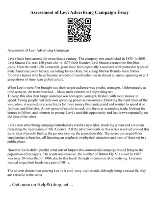 Assessment of Levi Advertising Campaign Essay
Assessment of Levi Advertising Campaign
Levi s have been around for more than a century. The company was established in 1853. In 2003,
Levi Strauss Co. was 150 years old. In 1873 their founder, Levi Strauss created the first blue
jeans. From the mid 1950 s onwards, jeans have been especially associated with particular types of
male American youth heroes, including James Dean, the young Marlon Brando, their Sixties
followers heroes who have become symbols of youth rebellion in almost all areas, spanning over 5
generations of American global culture.
When Levi s were first brought out, their target audience was youths, teenagers. Unfortunately as
time went on, the teens that had ... Show more content on Helpwriting.net ...
To keep this idea their target audience was teenagers, younger, fresher, with more money to
spend. Young people had their own spending power as consumers, following the hard times of the
war, when, it seemed, everyone had a lot more money than anticipated and wanted to spend it on
fashions and lifestyles. A new group of people to suck into the ever expanding trade, looking for
heroes to follow, and interests to pursue, Levi s used this opportunity and has drawn repeatedly on
the idea of the rebel .
Levi s new advertising campaign introduced a creative new idea, involving a man and a woman
recreating the impression of 50s America. All the advertisements in this series revolved around this
same idea of people finding the person wearing the jeans desirable. The scenarios ranged from
launderettes to beaches, all featuring an emphasis on physical attraction and most of them set in a
public place.
However Levis didn t predict what sort of impact this commercial campaign would bring to the
population of teenagers. The result was massive, the number of Button Fly 501 s sold in 1987
was over 20 times that of 1984, due to this break through in commercial advertising. Everyone
wanted to get their hands on a pair of 501 s.
The adverts denote that wearing Levi s is cool, sexy, stylish and, although being a casual fit, they
are versatile in the sense
... Get more on HelpWriting.net ...
 