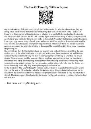 The Use Of Force By William Eryone
eryone takes things different. many people just let the doctor do what they know what they are
doing. Then other people think that they are hurting their kids. In this short story The Use Of
Force by william carlos william the theme is whether it is justifiable for medical professions to
use force with their patients. In the 19th century if you were human being of adult years you could
do whatever you wanted with your own body. in this article Voluntary Euthanasia and the Common
Law says every human being of adult years and sound mind has a right to determine what shall be
done with his own body; and a surgeon who performs an operation without his patient s consent
commits an assault for which he is liable in damages (Margaret Otlowski... Show more content on
Helpwriting.net ...
But not only do they do that but they keep our country safe without them we could live the way
we live here. In the other hand there s people that believe that those profession are bad because
some of the theme kill for living but they re only doing there job trying to keep bad out of our
streets. They re human just like us some of them might do a mistake sometime but that doesn t
make them bad. They do everything that is in there hands to keep us safe and don t worry when
we are out on the streets because they are protecting us that s there job. Like how the doctor says
in the short story that s why they were spending three dollars on me
In the short story The Use Of Force by william carlos william it is justifiable if the doctor use to
force on the patient. He only does what he thinks is the right thing to do to find out what she is
sick of but the reason he use force is because the patient doesn t want them to find out what she is
sick of. That makes everything harder for the doctor but he ends up doing everything he had to find
out what was
... Get more on HelpWriting.net ...
 