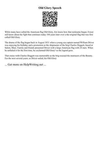 Old Glory Speech
While many have called the American flag Old Glory, few know how that nickname began. Fewer
still know about the fight that continues today 184 years later over a the original flag that was first
called Old Glory.
The drama of the flag began back in August 1831 when a young sea captain named William Driver
was enjoying his birthday and a promotion as the shipmaster of the brig Charles Doggett, based at
Salem, Mass. Family and friends presented Driver with a large American flag with 24 stars. When
he unfurled it for the first time, he exclaimed Old Glory! so the legend goes.
That cruise with Charles Doggett was memorable as the brig rescued the mutineers of the Bounty.
For the next several years, as Driver sailed, his Old Glory
... Get more on HelpWriting.net ...
 