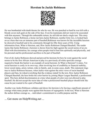 Heroism In Jackie Robinson
He was bombarded with death threats for who he was. He was punched so hard he was left with a
bloody seven inch gash on the side of his face. Even his teammates did not want to be associated
with him anymore. Through this unbearable torture, he still did not shed a single tear. This story
belongs to Jackie Robinson, a home run hero.Jackie Robinson, number forty two, is looked back
on as a hero that was an immense part of baseball;Robinson was known for the incredible heroism
he showed in baseball and in his community through his fifty three years of life. Using
information from, What is Heroism, and, How Jackie Robinson Changed Baseball, The reader
learns that Jackie Robinson s heroism is shown from his fight against the social norms of an era
filled with discrimination, his courage when people tried to hurt him spiritually and physically, and
his personal and his professional sacrifices to be part of baseball.
First of all, Jackie Robinson showed and proved his heroism for how he went against the social
norms to be the first African American to play in a previously all white sport;the courage
required to break this barrier is an example of social heroism. In What is Heroism? it states, Yet
social heroism is costly in its own way, often involving loss of credibility or financial stability,
lower social status, arrest, torture, risks to family, and, in some cases, death. This statement rings
true to Jackie Robinson because, when Jackie went against the strict views of racist baseball
players and fans, he risked everything that the evidence stated! In the text, How Jackie Robinson
Changed Baseball, the hero broke the color barrier by joining Major League Baseball, a professional
sport. This hero defied discrimination at a time when people of color were not allowed to play
baseball. He did not accept the racist idea of what a professional baseball player should look like
cause he just wanted to be a part of baseball.
Another way Jackie Robinson validates and shows his heroism is by having a significant amount of
courage when many people were against him because of segregation. In the text, What is Heroism
the author defines courage as, ...individual s commitment to a noble purpose and the
... Get more on HelpWriting.net ...
 