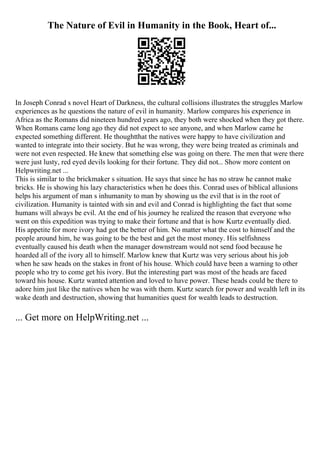 The Nature of Evil in Humanity in the Book, Heart of...
In Joseph Conrad s novel Heart of Darkness, the cultural collisions illustrates the struggles Marlow
experiences as he questions the nature of evil in humanity. Marlow compares his experience in
Africa as the Romans did nineteen hundred years ago, they both were shocked when they got there.
When Romans came long ago they did not expect to see anyone, and when Marlow came he
expected something different. He thoughtthat the natives were happy to have civilization and
wanted to integrate into their society. But he was wrong, they were being treated as criminals and
were not even respected. He knew that something else was going on there. The men that were there
were just lusty, red eyed devils looking for their fortune. They did not... Show more content on
Helpwriting.net ...
This is similar to the brickmaker s situation. He says that since he has no straw he cannot make
bricks. He is showing his lazy characteristics when he does this. Conrad uses of biblical allusions
helps his argument of man s inhumanity to man by showing us the evil that is in the root of
civilization. Humanity is tainted with sin and evil and Conrad is highlighting the fact that some
humans will always be evil. At the end of his journey he realized the reason that everyone who
went on this expedition was trying to make their fortune and that is how Kurtz eventually died.
His appetite for more ivory had got the better of him. No matter what the cost to himself and the
people around him, he was going to be the best and get the most money. His selfishness
eventually caused his death when the manager downstream would not send food because he
hoarded all of the ivory all to himself. Marlow knew that Kurtz was very serious about his job
when he saw heads on the stakes in front of his house. Which could have been a warning to other
people who try to come get his ivory. But the interesting part was most of the heads are faced
toward his house. Kurtz wanted attention and loved to have power. These heads could be there to
adore him just like the natives when he was with them. Kurtz search for power and wealth left in its
wake death and destruction, showing that humanities quest for wealth leads to destruction.
... Get more on HelpWriting.net ...
 