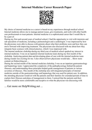 Internal Medicine Career Research Paper
My choice of internal medicine as a career is based on my experiences through medical school.
Internal medicine allows me to manage patient issues, give treatments, and work with other health
care professionals to treat patients. Internal medicine is a sophisticated career that I would like to
be a part of.
During my first and second years of medical school, I had the opportunity to visit with internists and
sub specialists of medicine, including a pulmonologist and a cardiologist. I was impressed by how
the physicians were able to discuss with patients about what their problems were and how they can
move forward with improving treatment. The physicians also discussed with me about how they
integrate basic sciences with clinical practice, which I was impressed with.
The internal medicine clerkship during my third year of medical school sparked my interest in
internal medicine. I was on an inpatient internal medicine team during my first month of the
clerkship. Analyzing patient data and developing plans of care with the internal medicine team
during rounds was exciting for me. I also observed how physicians would take ... Show more
content on Helpwriting.net ...
During the second month of the internal medicine clerkship, I was on an inpatient gastroenterology
and hepatology team. I appreciated the complexity of the pathophysiology behind the patient
illnesses, and understanding these principles helped guide management of patients in various
severities of illnesses. This month of the clerkship also still integrated principles of internal
medicine outside of the gastroenterology and hepatology that was used for patient care. In addition,
the attending physician would sit with the patients and their families for extended periods of time to
explain their illnesses and plans of management to them. I noticed that the patients and their
families would be more comfortable and receptive to what the physician was discussing with
... Get more on HelpWriting.net ...
 