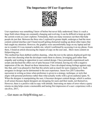 The Importance Of User Experience
User experience was something I knew of before but never fully understood. Since it s such a
large field where things are constantly changing and evolving, it can be difficult to keep up with
the current events as a new explorer. Fortunately, there are many resources out there that help
people do just that. Between the three sites I explored in greater depth, uxdesign.cc had the most
content centred interface and I found myself getting distracted reading up about other topics that
had caught my attention. However, the graphics were uncomfortably large on my laptop and led
me to wonder if it was instead a mobile site, which I confirmed by accessing it on my phone. From
there, I found an article discussing the impact of copy on the user and... Show more content on
Helpwriting.net ...
This method has been dubbed confirm shaming , when the text in the options displayed guilt trip
the user into choosing what the developer wants them to choose, leveraging guilt rather than
empathy and working in opposition to user centred design. I have personally experienced such
scripts and declined the offers out of spite because I felt irritated, leaving me with a negative
impression of the site. Based on these interactions, I have developed strong feelings against copy
like that, and I was pleased to find that this article said as much for users response to it. Such
arrogance in design can be detrimental to the user experience. Jason Fox (2017) describes
narcissism in writing as times when preference is given to a strategy, technique, or style that
aligns with personal preference rather than what actually works with a given audience (para. 9).
When the designer is manipulating the user, it becomes designer centred design, which is useless
in all senses because digital designers are designing for users and their needs, not themselves.
However, there is a positive side to copy with attitude. Innovating on states of error where a query
returns no data helps create a memorable and lasting first impression of a user s experience with a
site (Fox, 2017,
... Get more on HelpWriting.net ...
 