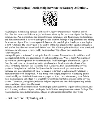 Psychological Relationship between the Sensory Affective...
Psychological Relationship between the Sensory Affective Dimensions of Pain Pain can be
described in a number of different ways, but is determined by the perception of pain that they are
experiencing. Pain is something that comes from our experiences and develops due to stimulation
and human interaction. It involves concepts such as location, feelings of unpleasantness and having
the sensation of pain. Pain becomes possible because of a psychological development that begins
at birth (Challies). The sensory pain is the quality of the pain experienced in a particular location
and is often described as a sensational form of hurt. The affective pain is described as an emotional
experience in which pain is perceived by the individual. The... Show more content on
Helpwriting.net ...
Neuropathic pain is a form of chronic pain that affects nerve fibers and the affected fibers send
incorrect signals to the area causing pain on and around the area. What is Pain? Pain is created
by activation of nociceptors in the skin that respond to different types of stimulation. Signals
from the nociceptors are transmitted to the spinal cord and then from the dorsal root of the
spinal cord along pathways that lead to the brain (Goldstein). Pain travels from the nervous
system to the spinal cord and then finally reaches the brain where it processes what has
happened and associates that with pain. However, it is difficult to define exactly what pain is
because it varies with each person. While it may seem simple, the process of detecting pain is
complicated by the fact that it is not a one way system. It isn t even a two way system. Pain is
more than just cause and effect: it is affected by everything else that is going on in the nervous
system. Your mood, your past experiences and your expectations can all change the way pain is
interpreted at any given time (Jacques).
Sensory and Affective dimensions of Pain Multiple factors contribute to pain unpleasantness, and
several sensory attributes of pain can dispose the individual to unpleasant emotional feelings. The
foremost among these is that sensations of pain are often more intense than other types
... Get more on HelpWriting.net ...
 