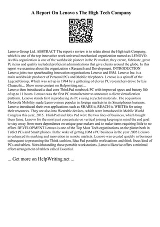 A Report On Lenovo s The High Tech Company
Lenovo Group Ltd. ABSTRACT The report s review is to relate about the High tech Company,
which is one of the top innovative work universal mechanical organization named as LENOVO.
As this organization is one of the worldwide pioneer in the Pc market, they create, fabricate, great
Pc items and quality included proficient administrations that give clients around the globe. In this
report we examine about the organization s Research and Development. INTRODUCTION
Lenovo joins two spearheading innovation organizations Lenovo and IBM. Lenovo Inc. is a
main worldwide producer of Personal PCs and Mobile telephones. Lenovo is a spinoff of the
Legend Group, Which was set up in 1984 by a gathering of eleven PC researchers drove by Liu
Chuanzhi.... Show more content on Helpwriting.net ...
Lenovo then introduced a dual core ThinkPad notebook PC with improved specs and battery life
of up to 11 hours. Lenovo was the first PC manufacturer to announce a client virtualization
platform. Lenovo stands first in producing its Pc s using recycled materials. The acquisition
Motorola Mobility made Lenovo more popular in foreign markets in its Smartphones business.
Lenovo introduced their own applications such as SHARE it, REACH it, WRITEit for using
their resources. They are also into Wearable devices, which were introduced in Mobile World
Congress this year, 2015. ThinkPad and Idea Pad were the two lines of business, which bought
them fame. Lenovo for the most part concentrate on vertical joining keeping in mind the end goal
to stay away from more dependence on unique gear makers and to make items requiring little to no
effort. DEVELOPMENT Lenovo is one of the Top Most Tech organizations on the planet both in
Tablet PCs and Smart phones. In the wake of getting IBM s PC business in the year 2005 Lenovo
as enhanced its marking and innovation in remote markets. Lenovo was created quickly in business
subsequent to presenting the Think cushion, Idea Pad portable workstations and think focus kind of
PCs and tablets. Notwithstanding these portable workstations ,Lenovo likewise offers a minimal
effort arrangement of tablets called Essential.
... Get more on HelpWriting.net ...
 