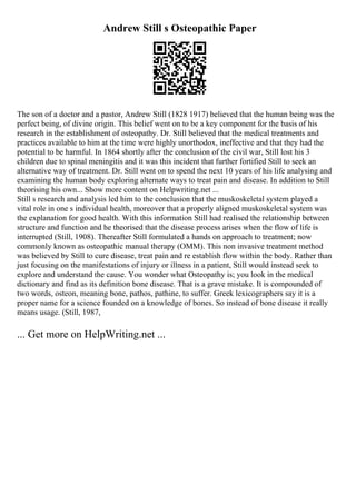 Andrew Still s Osteopathic Paper
The son of a doctor and a pastor, Andrew Still (1828 1917) believed that the human being was the
perfect being, of divine origin. This belief went on to be a key component for the basis of his
research in the establishment of osteopathy. Dr. Still believed that the medical treatments and
practices available to him at the time were highly unorthodox, ineffective and that they had the
potential to be harmful. In 1864 shortly after the conclusion of the civil war, Still lost his 3
children due to spinal meningitis and it was this incident that further fortified Still to seek an
alternative way of treatment. Dr. Still went on to spend the next 10 years of his life analysing and
examining the human body exploring alternate ways to treat pain and disease. In addition to Still
theorising his own... Show more content on Helpwriting.net ...
Still s research and analysis led him to the conclusion that the muskoskeletal system played a
vital role in one s individual health, moreover that a properly aligned muskoskeletal system was
the explanation for good health. With this information Still had realised the relationship between
structure and function and he theorised that the disease process arises when the flow of life is
interrupted (Still, 1908). Thereafter Still formulated a hands on approach to treatment; now
commonly known as osteopathic manual therapy (OMM). This non invasive treatment method
was believed by Still to cure disease, treat pain and re establish flow within the body. Rather than
just focusing on the manifestations of injury or illness in a patient, Still would instead seek to
explore and understand the cause. You wonder what Osteopathy is; you look in the medical
dictionary and find as its definition bone disease. That is a grave mistake. It is compounded of
two words, osteon, meaning bone, pathos, pathine, to suffer. Greek lexicographers say it is a
proper name for a science founded on a knowledge of bones. So instead of bone disease it really
means usage. (Still, 1987,
... Get more on HelpWriting.net ...
 