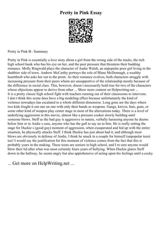 Pretty in Pink Essay
Pretty in Pink В– Summary
Pretty in Pink is essentially a love story about a girl from the wrong side of the tracks, the rich
high school hunk who has his eye on her, and the peer pressure that threatens their budding
romance. Molly Ringwald plays the character of Andie Walsh, an unpopular poor girl living in the
shabbier side of town. Andrew McCarthy portrays the role of Blane McDonnagh, a wealthy
heartthrob who asks her out to the prom. As their romance evolves, both characters struggle with
increasing pressure from their peers whom are unsupportive of the relationship mostly because of
the difference in social class. This, however, doesn t necessarily hold true for two of the characters
whose objections appear to derive from other ... Show more content on Helpwriting.net ...
It is a pretty classic high school fight with teachers running out of their classrooms to intervene.
I don t think this scene does have a big modeling effect because unfortunately the kind of
violence nowadays has escalated to a whole different dimension. Long gone are the days where
two kids fought it out one on one with only their hands as weapons. Gangs, knives, bats, guns, or
some other kind of weapon play center stage in most of the altercations today. There is a level of
underlying aggression in this movie, almost like a pressure cooker slowly building until
someone blows. Steff as the bad guy is aggressive in nature, verbally harassing anyone he deems
below him or in Andie s case, anyone who has the gall to say no to him. He is really setting the
stage for Duckie s (good guy) moment of aggression, when exasperated and fed up with the entire
situation, he physically attacks Steff. I think Duckie has just about had it, and although most
blows are obviously in defense of Andie, I think he snuck in a couple for himself (unpopular teen)
too! I would say the justification for this moment of violence comes from the fact that this is
probably years in the making. These teens are seniors in high school, and I m sure anyone would
blow their lid after what was most certainly fours years of bullying. When Duckie glares Steff
down in the hallway, he seems angry but also apprehensive of acting upon his feelings until a cocky
... Get more on HelpWriting.net ...
 