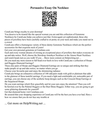 Persuasive Essay On Necklace
CaratLane brings royalty to your doorstep!
You deserve to be treated like the special woman you are and this collection of Gemstone
Necklaces by CaratLane helps you achieve just that. Extravagant yet sophisticated, these chic
pieces of jewellery have been carefully crafted to sit pretty on your neck and make you stand out in
a crowd.
CaratLane offers a humungous variety of these dainty Gemstone Necklaces which are the perfect
accessories for that exquisite neck of yours!
Get your own personal gemstone at Caratlane.com
Each and every woman dreams of owning an exceptional piece of jewellery that makes everyone sit
up and take notice. Well, choose the Dewdrop Amethyst Necklace or the Amore Heart Necklace
and watch heads turn as you walk! If you ... Show more content on Helpwriting.net ...
Do you need any more reason to fall head over heels in love with CaratLane s collection of Hoops
and Huggies Diamond Earrings?
These chic pairs of Hoops and Huggies Diamond Earrings are so unique and striking that they
make people sit up and take notice, no matter where you go.
Choose your favourite pair and enjoy the shimmering radiance
CaratLane brings an exhaustive collection of 140 odd pairs made with gold or platinum that adds
to the glamour of these tasteful earrings. If you need a light and comfortable yet, noticeable pair of
earrings, you can choose any of the aesthetic hoop designs such as the Crescent Hoop Earrings or
the Sequenced Hoops.
Do you want earrings which flow gracefully and let your ears enjoy the attention? Then you will
be bowled over by the Palatial Huggies or the Duet Shine Huggies. Either way, you are going to get
some glittering diamonds for yourself!
Get that diamond home visit Caratlane.com
Be assured that your shopping experience at CaratLane will be the best you have ever had. Here s
how we ensure that you do not face any trouble at
... Get more on HelpWriting.net ...
 