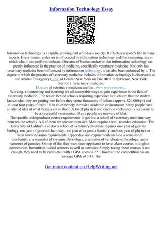 Information Technology Essay
Information technology is a rapidly growing part of today's society. It affects everyone's life in many
aspects. Every human endeavor is influenced by information technology and the increasing rate at
which what it can perform includes. One area of human endeavor that information technology has
greatly influenced is the practice of medicine, specifically veterinary medicine. Not only has
veterinary medicine been influenced by information technology, it has also been enhanced by it. The
degree to which the practice of veterinary medicine includes information technology is observable at
the Animal Emergency Clinic of Central New York on Erie Blvd. in Syracuse, New York.
Section I: veterinary medicine.
Doctors of veterinary medicine are the...show more content...
Working, volunteering and interning are all acceptable ways to gain experience in the field of
veterinary medicine. The reason behind schools requiring experience is to ensure that the student
knows what they are getting into before they spend thousands of dollars (approx. $20,000/yr.) and
at least four years of their life in an extremely intensive academic environment. Many people have
an altered idea of what being a vet is about. A lot of physical and emotion endurance is necessary to
be a successful veterinarian. Many people are unaware of that.
The specific undergraduate course requirements to get into a school of veterinary medicine vary
between the schools. All of them are science intensive. Most require a well–rounded education. The
University of California at Davis school of veterinary medicine requires one year of general
biology, one year of general chemistry, one year of organic chemistry, and one year of physics as
far as lower division requirements. Upper division requirements include a semester of
biochemistry, a semester of systemic physiology, a semester of vertebrate embryology, and a
semester of genetics. On top of that they want their applicants to have taken courses in English
composition, humanities, social sciences as well as statistics. Simply taking these courses is not
enough, they need to be completed with a GPA above a 2.5. However, the competition has an
average GPA of 3.45. The
Get more content on HelpWriting.net
 