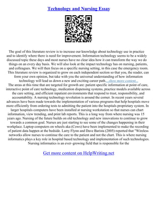 Technology and Nursing Essay
The goal of this literature review is to increase our knowledge about technology use in practice
and to identify where there is need for improvement. Information technology seems to be a widely
discussed topic these days and most nurses have no clear idea how it can transform the way we do
things on an every day basis. We will also look at the impact technology has on nursing, patients,
and colleagues. We will then focus on a specific nursing setting, in this case the emergency room.
This literature review is organized to grow on each independent section so that you, the reader, can
form your own opinion, but take with you the universal understanding of how information
technology will lead us down a new and exciting career path....show more content...
The areas at this time that are targeted for growth are: patient specific information at point of care,
interactive point of care technology, medication dispensing systems, practice models available across
the care setting, and efficient inpatient environments that respond to trust, responsibility, and
accountability. A nursing technology revolution is around the corner. In recent years several
advances have been made towards the implementation of various programs that help hospitals move
more efficiently from ordering tests to admitting the patient into the hospitals proprietary system. In
larger hospitals computers have been installed at nursing workstation so that nurses can chart
information, view trending, and print lab reports. This is a long way from where nursing was 15
years ago. Nursing of the future builds on old technology and new innovations to continue to grow
towards a common goal. Nurses are just starting to see some of the changes happening in their
workplace. Laptop computers on wheels aka (Cows) have been implemented to make the recording
of patient data happen at the bedside. Larry Flynn and Dave Barista (2005) reported that "Wireless
networks allow nurses to continue the care to the patient and not the chart. This is where nursing
informatics plays a key role in hospital based technology and implementation of such technologies.
Nursing informatics is an ever–growing field that is responsible for the
Get more content on HelpWriting.net
 