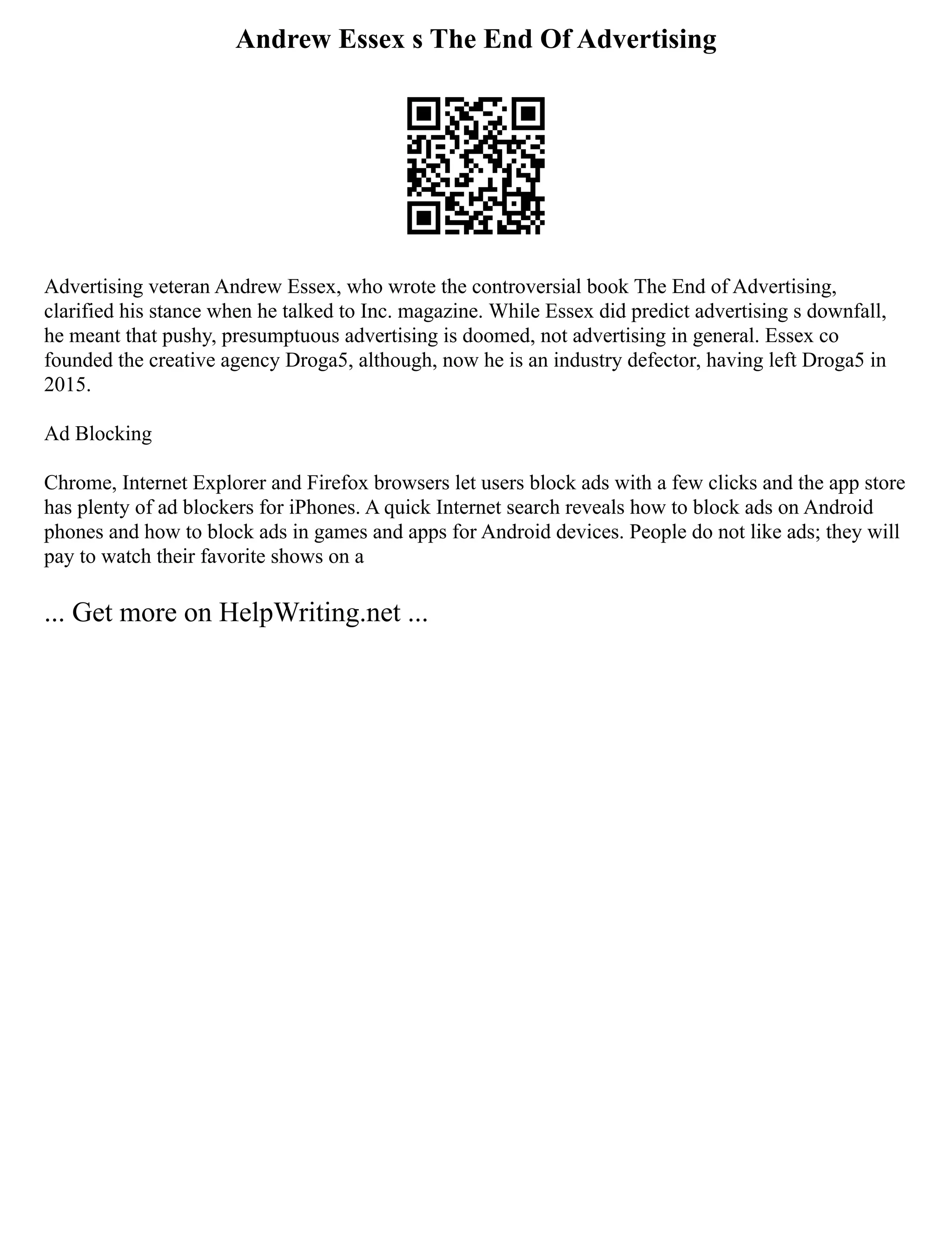 Andrew Essex s The End Of Advertising
Advertising veteran Andrew Essex, who wrote the controversial book The End of Advertising,
clarified his stance when he talked to Inc. magazine. While Essex did predict advertising s downfall,
he meant that pushy, presumptuous advertising is doomed, not advertising in general. Essex co
founded the creative agency Droga5, although, now he is an industry defector, having left Droga5 in
2015.
Ad Blocking
Chrome, Internet Explorer and Firefox browsers let users block ads with a few clicks and the app store
has plenty of ad blockers for iPhones. A quick Internet search reveals how to block ads on Android
phones and how to block ads in games and apps for Android devices. People do not like ads; they will
pay to watch their favorite shows on a
... Get more on HelpWriting.net ...
 