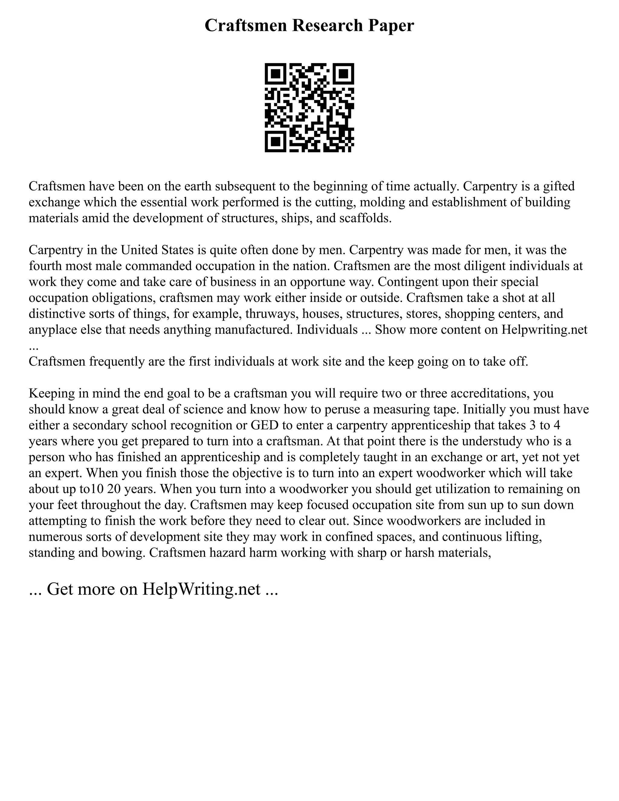 Craftsmen Research Paper
Craftsmen have been on the earth subsequent to the beginning of time actually. Carpentry is a gifted
exchange which the essential work performed is the cutting, molding and establishment of building
materials amid the development of structures, ships, and scaffolds.
Carpentry in the United States is quite often done by men. Carpentry was made for men, it was the
fourth most male commanded occupation in the nation. Craftsmen are the most diligent individuals at
work they come and take care of business in an opportune way. Contingent upon their special
occupation obligations, craftsmen may work either inside or outside. Craftsmen take a shot at all
distinctive sorts of things, for example, thruways, houses, structures, stores, shopping centers, and
anyplace else that needs anything manufactured. Individuals ... Show more content on Helpwriting.net
...
Craftsmen frequently are the first individuals at work site and the keep going on to take off.
Keeping in mind the end goal to be a craftsman you will require two or three accreditations, you
should know a great deal of science and know how to peruse a measuring tape. Initially you must have
either a secondary school recognition or GED to enter a carpentry apprenticeship that takes 3 to 4
years where you get prepared to turn into a craftsman. At that point there is the understudy who is a
person who has finished an apprenticeship and is completely taught in an exchange or art, yet not yet
an expert. When you finish those the objective is to turn into an expert woodworker which will take
about up to10 20 years. When you turn into a woodworker you should get utilization to remaining on
your feet throughout the day. Craftsmen may keep focused occupation site from sun up to sun down
attempting to finish the work before they need to clear out. Since woodworkers are included in
numerous sorts of development site they may work in confined spaces, and continuous lifting,
standing and bowing. Craftsmen hazard harm working with sharp or harsh materials,
... Get more on HelpWriting.net ...
 