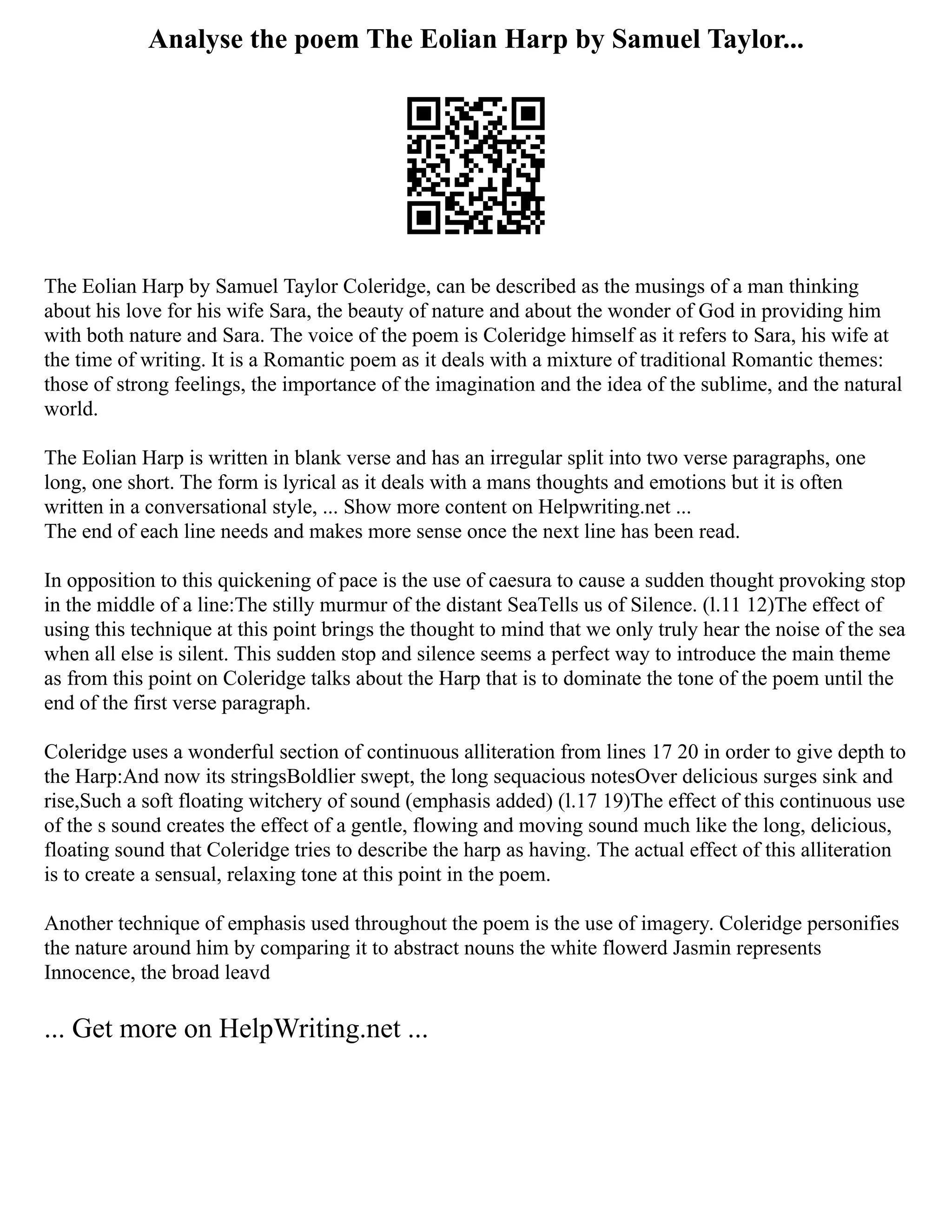 Analyse the poem The Eolian Harp by Samuel Taylor...
The Eolian Harp by Samuel Taylor Coleridge, can be described as the musings of a man thinking
about his love for his wife Sara, the beauty of nature and about the wonder of God in providing him
with both nature and Sara. The voice of the poem is Coleridge himself as it refers to Sara, his wife at
the time of writing. It is a Romantic poem as it deals with a mixture of traditional Romantic themes:
those of strong feelings, the importance of the imagination and the idea of the sublime, and the natural
world.
The Eolian Harp is written in blank verse and has an irregular split into two verse paragraphs, one
long, one short. The form is lyrical as it deals with a mans thoughts and emotions but it is often
written in a conversational style, ... Show more content on Helpwriting.net ...
The end of each line needs and makes more sense once the next line has been read.
In opposition to this quickening of pace is the use of caesura to cause a sudden thought provoking stop
in the middle of a line:The stilly murmur of the distant SeaTells us of Silence. (l.11 12)The effect of
using this technique at this point brings the thought to mind that we only truly hear the noise of the sea
when all else is silent. This sudden stop and silence seems a perfect way to introduce the main theme
as from this point on Coleridge talks about the Harp that is to dominate the tone of the poem until the
end of the first verse paragraph.
Coleridge uses a wonderful section of continuous alliteration from lines 17 20 in order to give depth to
the Harp:And now its stringsBoldlier swept, the long sequacious notesOver delicious surges sink and
rise,Such a soft floating witchery of sound (emphasis added) (l.17 19)The effect of this continuous use
of the s sound creates the effect of a gentle, flowing and moving sound much like the long, delicious,
floating sound that Coleridge tries to describe the harp as having. The actual effect of this alliteration
is to create a sensual, relaxing tone at this point in the poem.
Another technique of emphasis used throughout the poem is the use of imagery. Coleridge personifies
the nature around him by comparing it to abstract nouns the white flowerd Jasmin represents
Innocence, the broad leavd
... Get more on HelpWriting.net ...
 
